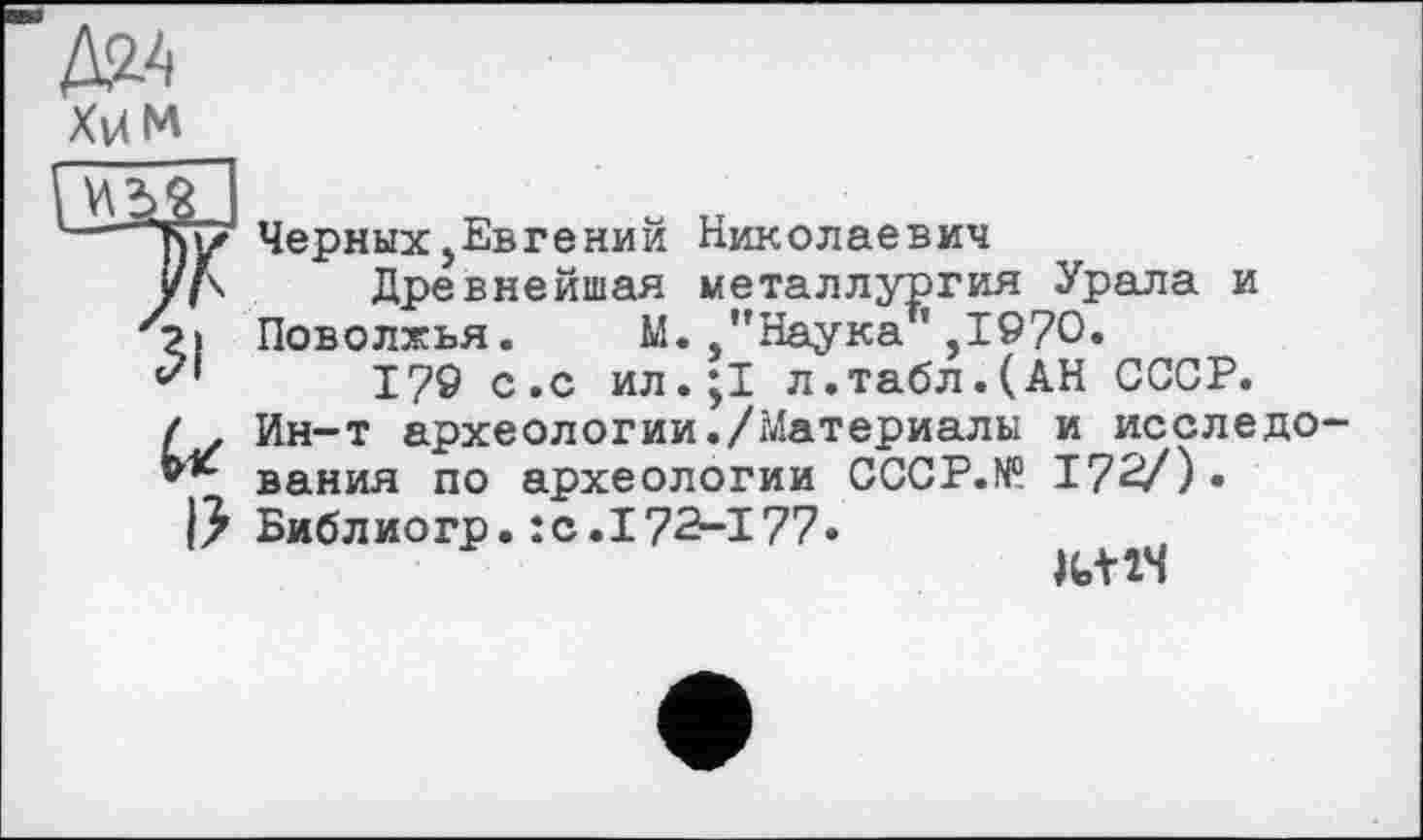 ﻿Xv4M
ЩЙ
/К
31
U
I?
Черных,Евгений Николаевич
Древнейшая металлургия Урала и Поволжья. М. ,’’Наука ’ ,1970.
179 с.с ил.jl л.табл.(АН СССР. Ин-т археологии./Материалы и исследо вания по археологии CCCP.N0. 172/) • Библиогр.:с.172-177•